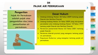 02
03
04
05
06
04
PAJAK AIR PERMUKAAN
Pengertian
Pajak Air Permukaan
adalah pajak atas
pengambilan dan/atau
pemanfaatan air
permukaan.
Dasar Hukum
1. Undang-Undang Nomor 28 Tahun 2009 tentang pajak
Daerah dan Retribusi Daerah
2. Undang-Undang Nomor 34 Tahun 2009 yang merupakan
perubahan atas Undang-Undang Nomor 18 Tahun 1997
tentang pajak Daerah dan Retribusi Daerah.
3. Peraturan pemerintah Nomor 65 Tahun 2001 tentang
pajak Daerah.
4. Peraturan daerah provinsi yang mengatur tentang pajak
air permukaan.
5. Keputusan Gubernur yang mengatur tentang pajak air
permukaan.
 