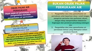OBJEK PAJAK AIR
PERMUKAAN
Objek pajak air permukaan adalah
pengambilan dan/atau
pemanfaatan air permukaan.
BUKAN OBJEK PAJAK
PERMUKAAN AIR
1. Pengambilan dan/atau pemanfaatan air
permukaan untuk keperluan dasar rumah tangga,
pengairan pertanian dan perikanan rakyat,
dengan tetap memperhatikan kelestarian
lingkungan dan peraturan perundang-undangan
dan
2. Pengambilan dan/atau pemanfaatan air
permukaan lainnya yang ditetapkan dalam
peraturan Daerah.
SUBJEK PAJAK &
WAJIB PAJAK
PERMUKAAN AIR
Subjek pajak air permukaan adalah orang pribadi
atau badan yang dapat melakukan pengambilan
dan/atau pemanfaatan air permukaan. Sementara,
wajib pajak air permukaan adalah orang pribadi atau
badan yang melakukan pengambilan dan/atau
pemanfaatan air permukaan.
 