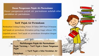 Dasar Pengenaan Pajak Air Permukaan
Dasar pengenaan pajak air permukaan adalah nilai
perolehan air permukaan.
Perhitungan Pajak Air Permukaan
Pajak Terutang = Tarif Pajak x Dasar Pengenaan
Pajak
= Tarif Pajak x Nilai Perolehan Air
Permukaan
Tarif Pajak Air Permukaan
Berdasarkan Undang-Undang Nomor 28 Tahun 2009 Pasal 24 besaran
tarif pajak air permukaan ditetapkan paling tinggi sebesar 10%
(sepuluh persen). Tarif pajak air permukaan ditetapkan dengan
peraturan daerah.
 