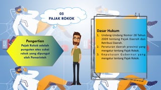 Pengertian
Dasar Hukum
1. Undang-Undang Nomor 28 Tahun
2009 tentang Pajak Daerah dan
Retribusi Daerah.
2. Peraturan daerah provinsi yang
mengatur tentang Pajak Rokok.
3. K e p u t u s a n G u b e r n u r y a n g
mengatur tentang Pajak Rokok.
05
PAJAK ROKOK
 