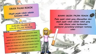 OBJEK PAJAK ROKOK
Objek pajak rokok adalah
konsumsi rokok
SUBJEK PAJAK &
WAJIB PAJAK ROKOK
subjek pajak rokok adalah konsumen rokok.
Sementara wajib pajak rokok adalah pengusaha
pabrik rokok/produsen dan importir rokok yang
memiliki izin berupa nomor pokok pengusaha barang
kena cukai. Dalam hal wajib pajak adalah badan
maka kewajiban perpajakannya diwakili oleh
pengurus atas kuasa badan tersebut.
BUKAN OBJEK PAJAK ROKOK
Pada pajak rokok yang dikecualikan dari
objek pajak rokok adalah rokok yang
tidak dikenai cukai berdasarkan
peraturan perundang-undangan tentang
cukai.
 