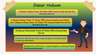 Dasar Hukum
Undang-Undang Nomor 28 Tahun 2009 tentang Pajak Daerah dan
Retribusi Daerah
Undang-Undang Nomor 34 Tahun 2000 yang merupakan perubahan
atas Undang-Undang Nomor 18 Tahun 1997 tentang Pajak Daerah dan
Retribusi Daerah.
Peraturan Pemerintah Nomor 65 Tahun 2001 tentang Pajak
Daerah.
Peraturan daerah provinsi yang mengatur tentang Pajak
Kendaraan Bermotor.
Keputusan Gubernur yang mengatur tentang Pajak
Kendaraan Bermotor
 