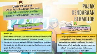 Objek Pajak Kendaraan Bermotor
adalah kepemilikan dan/atau
penguasaan Kendaraan bermotor.
SUBJEK PAJAK &
WAJIB PAJAK PKB
Subjek pajak kendaraan bermotor adalah
orang pribadi atau badan yang memiliki
dan/atau menguasai kendaraan bermotor.
Sedangkan, Wajib pajak kendaraan bermotor
adalah orang pribadi atau badan yang
memiliki kendaraan bermotor.
BUKAN OBJEK
PAJAK
1. Kereta api;
2. Kendaraan Bermotor yang semata-mata digunakan untuk
keperluan pertahanan negara dan keamanan negara;
3. Kendaraan bermotor yang dimiliki dan/atau dikuasai kedutaan,
konsulat, dan lain-lain yang memperoleh fasilitas pembebasan
pajak dari Pemerintah;
4. Objek Pajak lainnya yang ditetapkan dalam Peraturan Daerah.
 