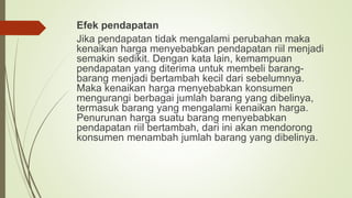 Efek pendapatan
Jika pendapatan tidak mengalami perubahan maka
kenaikan harga menyebabkan pendapatan riil menjadi
semakin sedikit. Dengan kata lain, kemampuan
pendapatan yang diterima untuk membeli barang-
barang menjadi bertambah kecil dari sebelumnya.
Maka kenaikan harga menyebabkan konsumen
mengurangi berbagai jumlah barang yang dibelinya,
termasuk barang yang mengalami kenaikan harga.
Penurunan harga suatu barang menyebabkan
pendapatan riil bertambah, dari ini akan mendorong
konsumen menambah jumlah barang yang dibelinya.
 