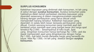SURPLUS KONSUMEN
Kelebihan kepuasan yang dinikmati oleh konsumen, ini lah yang
di sebut dengan surplus konsumen. Surplus konsumen pada
hakikatnya dalah berarti perbedaan diantara kepuasan yang
diperoleh seseorang di dalam mengkonsumsikan sejumlah
barang dengan pembayaran yang harus dibuat untuk
memperoleh barang tersebut. Kelebihan kepuasan yang
diperoleh ini selalu lebih besar daripada pembayaran yang
dibuat. Contoh seorang konsumen pergi membeli apel dan
bertekad untuk membeli apel yang sangat besar jika harga apel
tersebut Rp.2.000,-. Sesampainya di toko buah, apel
yang diinginkan konsumen hanya berharga Rp.1.000,- jadi dia
dapat memperoleh apel yang diinginkannya dengan harga
Rp.1.000,- kali lebih murah daripada harga yang bersedia dia
bayar. Nilai Rp.1.000,- ini lah yang disebut dengan surplus
konsumen.
 