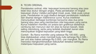B. TEORI ORDINAL
Pendekatan ordinal, nilai kepuasan konsumsi barang atau jasa
tidak bisa diukur dengan angka. Pada pendekatan ini tingkat
kepuasan diukur melalui peringkat misal, puas, tidak puas cukup
puas. Pendekatan ini juga disebut dengan pendekatan indeferen
dan disertai dengan indeference curve. Kurva indeferen
menunjukkan berbagai kombinasi konsumsi atas dua jenis
barang atau jasa yang memberikan nilai kepuasan yang sama.
Kurva indeferen memiliki ciri antara lain grafiknya berbentuk
cembung dan menurun dari kiri atas ke kanan bawah, tidak
saling memotong, serta yang terletak disebelah kanan atas
menunjukkan tingkat kepuasan yang lebih tinggi.
Contoh : Bu Nana memiliki uang sebesar Rp.100.000,- yang
bisa dialokasikan untuk membeli buku tulis seharga Rp.2.500,-
per unit atau bakso seharga Rp.5.000,- per mangkok. Bu Nana
mencoba mengkombinasikan kebutuhan tersebut sehingga
melampaui kepuasan yang sama.
 