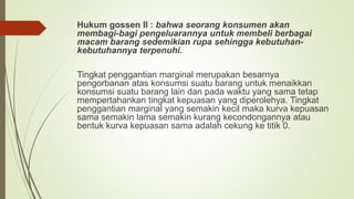 Hukum gossen II : bahwa seorang konsumen akan
membagi-bagi pengeluarannya untuk membeli berbagai
macam barang sedemikian rupa sehingga kebutuhan-
kebutuhannya terpenuhi.
Tingkat penggantian marginal merupakan besarnya
pengorbanan atas konsumsi suatu barang untuk menaikkan
konsumsi suatu barang lain dan pada waktu yang sama tetap
mempertahankan tingkat kepuasan yang diperolehya. Tingkat
penggantian marginal yang semakin kecil maka kurva kepuasan
sama semakin lama semakin kurang kecondongannya atau
bentuk kurva kepuasan sama adalah cekung ke titik 0.
 