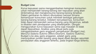 Budget Line
Kurva kepuasan sama menggambarkan keinginan konsumen
untuk memperoleh barang-barang dan kepuasan yang akan
dinikmatinya dari mengkonsumsi barang-barang tersebut.
Dalam gambaran itu belum ditunjukkan sampai dimana
kemampuan konsumen untuk membeli berbagai gabungan
barang-barang tersebut. Didalam kenyataannya, konsumen
tidak dapat memperoleh semua barang yang diingininya, sebab
ia dibatasi oleh pendapatan yang dibelanjakan. Dengan
menggunakan kurva kepuasan sama saja masalah ini tidak
dapat dipecahkan. Analisis yang dibuat perlu pula
menggambarkan garis anggaran pengeluaran (Budget Line).
Menurut Sadono Sukirno (Mikro Ekonomi, Sadono Sukirno),
Budget Line atau garis anggaran, adalah garis yang
menunjukkan jumlah barang yang dapat dibeli dengan sejumlah
pendapatan atau anggaran tertentu, pada tingkat harga tertentu.
 