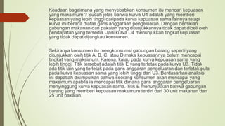Keadaan bagaimana yang menyebabkan konsumen itu mencari kepuasan
yang maksimum ? Sudah jelas bahwa kurva U4 adalah yang memberi
kepuasan yang lebih tinggi daripada kurva kepuasan sama lainnya tetapi
kurva ini berada diatas garis anggaraan pengeluaran. Dengan demikian
gabungan makanan dan pakaian yang ditunjukkannya tidak dapat dibeli oleh
pendapatan yang tersedia. Jadi kurva U4 menunjukkan tingkat kepuasan
yang tidak dapat dijangkau konsumen.
Sekiranya konsumen itu mengkonsumsi gabungan barang seperti yang
ditunjukkan oleh titik A, B, C, atau D maka kepuasannya belum mencapai
tingkat yang maksimum. Karena, kalau pada kurva kepuasan sama yang
lebih tinggi. Titik tersebut adalah titik E yang terletak pada kurva U3. Tidak
ada titik lain yang terletak pada garis anggaran pengeluaran dan terletak pula
pada kurva kepuasan sama yang lebih tinggi dari U3. Berdasarkan analisis
ini dapatlah disimpulkan bahwa seorang konsumen akan mencapai yang
maksimum apabila ia mencapai titik dimana garis anggaran pengeluaran
menyinggung kurva kepuasan sama. Titik E menunjukkan bahwa gabungan
barang yang memberi kepuasan maksimum terdiri dari 30 unit makanan dan
25 unit pakaian.
 