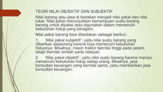 TEORI NILAI OBJEKTIF DAN SUBJEKTIF
Nilai barang atau jasa di bedakan menjadi nilai pakai dan nilai
tukar. Nilai pakai menunjukkan kemampuan suatu barang
barang untuk dipakai atau digunakan dalam memenuhi
kebutuhan hidup yang beragam.
Nilai pakai barang bisa dibedakan sebagai berikut :
1. Nilai pakai subjektif : yaitu nilai suatu barang yang
diberikan seseorang karena bisa memenuhi kebutuhan
hidupnya. Misalnya, mesin traktor bernilai tinggi pada petani,
tetapi bernilai rendah pada nelayan.
2. Nilai pakai objektif : yaitu nilai suatu barang karena mampu
memenuhi kebutuhan hidup setiap orang. Misalnya, jasa
konsultan keuangan yang bernilai sama, yaitu memberikan jasa
konsultan keuangan.
 