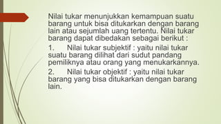 Nilai tukar menunjukkan kemampuan suatu
barang untuk bisa ditukarkan dengan barang
lain atau sejumlah uang tertentu. Nilai tukar
barang dapat dibedakan sebagai berikut :
1. Nilai tukar subjektif : yaitu nilai tukar
suatu barang dilihat dari sudut pandang
pemiliknya atau orang yang menukarkannya.
2. Nilai tukar objektif : yaitu nilai tukar
barang yang bisa ditukarkan dengan barang
lain.
 