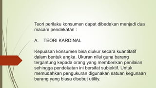 Teori perilaku konsumen dapat dibedakan menjadi dua
macam pendekatan :
A. TEORI KARDINAL
Kepuasan konsumen bisa diukur secara kuantitatif
dalam bentuk angka. Ukuran nilai guna barang
tergantung kepada orang yang memberikan penilaian
sehingga pendekatan ini bersifat subjektif. Untuk
memudahkan pengukuran digunakan satuan kegunaan
barang yang biasa disebut utility.
 