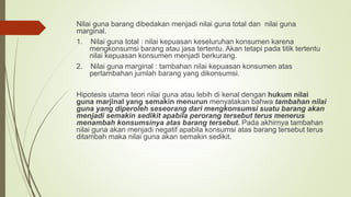 Nilai guna barang dibedakan menjadi nilai guna total dan nilai guna
marginal.
1. Nilai guna total : nilai kepuasan keseluruhan konsumen karena
mengkonsumsi barang atau jasa tertentu. Akan tetapi pada titik tertentu
nilai kepuasan konsumen menjadi berkurang.
2. Nilai guna marginal : tambahan nilai kepuasan konsumen atas
pertambahan jumlah barang yang dikonsumsi.
Hipotesis utama teori nilai guna atau lebih di kenal dengan hukum nilai
guna marjinal yang semakin menurun menyatakan bahwa tambahan nilai
guna yang diperoleh seseorang dari mengkonsumsi suatu barang akan
menjadi semakin sedikit apabila perorang tersebut terus menerus
menambah konsumsinya atas barang tersebut. Pada akhirnya tambahan
nilai guna akan menjadi negatif apabila konsumsi atas barang tersebut terus
ditambah maka nilai guna akan semakin sedikit.
 
