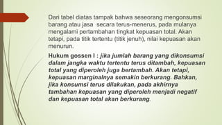 Dari tabel diatas tampak bahwa seseorang mengonsumsi
barang atau jasa secara terus-menerus, pada mulanya
mengalami pertambahan tingkat kepuasan total. Akan
tetapi, pada titik tertentu (titik jenuh), nilai kepuasan akan
menurun.
Hukum gossen I : jika jumlah barang yang dikonsumsi
dalam jangka waktu tertentu terus ditambah, kepuasan
total yang diperoleh juga bertambah. Akan tetapi,
kepuasan marginalnya semakin berkurang. Bahkan,
jika konsumsi terus dilakukan, pada akhirnya
tambahan kepuasan yang diperoleh menjadi negatif
dan kepuasan total akan berkurang.
 