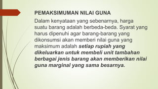PEMAKSIMUMAN NILAI GUNA
Dalam kenyataan yang sebenarnya, harga
suatu barang adalah berbeda-beda. Syarat yang
harus dipenuhi agar barang-barang yang
dikonsumsi akan memberi nilai guna yang
maksimum adalah setiap rupiah yang
dikeluarkan untuk membeli unit tambahan
berbagai jenis barang akan memberikan nilai
guna marginal yang sama besarnya.
 