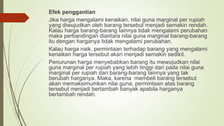 Efek penggantian
Jika harga mengalami kenaikan, nilai guna marginal per rupiah
yang diwujudkan oleh barang tersebut menjadi semakin rendah.
Kalau harga barang-barang lainnya tidak mengalami perubahan
maka perbandingan diantara nilai guna marginal barang-barang
itu dengan harganya tidak mengalami perubahan.
Kalau harga naik, permintaan terhadap barang yang mengalami
kenaikan harga tersebut akan menjadi semakin sedikit.
Penurunan harga menyebabkan barang itu mewujudkan nilai
guna marginal per rupiah yang lebih tinggi dari pada nilai guna
marginal per rupiah dari barang-barang lainnya yang tak
berubah harganya. Maka, karena membeli barang tersebut
akan memaksimumkan nilai guna, permintaan atas barang
tersebut menjadi bertambah banyak apabila harganya
bertambah rendah.
 