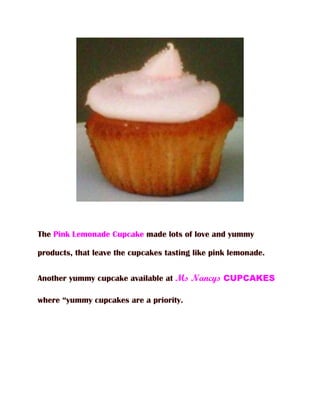 The Pink Lemonade Cupcake made lots of love and yummy

products, that leave the cupcakes tasting like pink lemonade.


Another yummy cupcake available at Ms Nancys CUPCAKES

where “yummy cupcakes are a priority.
 