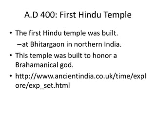A.D 400: First Hindu Temple
• The first Hindu temple was built.
–at Bhitargaon in northern India.
• This temple was built to honor a
Brahamanical god.
• http://www.ancientindia.co.uk/time/expl
ore/exp_set.html
 