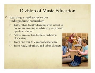Division of Music Education
!   Realizing a need to revise our
undergraduate curriculum
!   Rather than faculty deciding what is best to
do, we are creating an advisory group made
up of our alumni
!   Across areas of band, choir, orchestra,
elementary
!   From one year to 7 years of experience
!   From rural, suburban, and urban districts
 