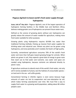 For Immediate Release
Pegasus Agritech to boost world’s fresh water supply through
hydroponics
Dubai, UAE:14th
May 2014 – Pegasus Agritech, one of the largest operators of
hydroponic farming facilities in the Middle East and Northern Africa,
believes making greater use of hydroponics can prevent future water wars.
Defined as the science of growing plants without soil, hydroponics can
greatly reduce the amount of water needed for agriculture, making more
fresh water available for other purposes.
Growing plants using Hydroponics requires 60-90% less water than
traditional farming methods, freeing up massive fresh water supplies for
drinking water and industrial uses. Almost any plant can be grown using
hydroponics, and since pesticides aren't needed, the food is of high quality.
Currently, conventional agriculture consumes 70% of the world's fresh
water and more than half goes toward growing forage for animals. When
plants are grown in soil, they expend a great deal of energy to grow roots
that reach out to find water and nutrients. Less water and space are
needed using hydroponics, because nutrients are delivered directly to
plants' roots.
If agriculture continues to absorb most of the world's fresh water, not only
will it not be available to humans, but the habitats of uncountable species -
on land and in the sea - will suffer greatly.
Conventional farming in infertile regions is even worse because huge
amounts of water are lost to evaporation and over-absorption by soil,
which makes farming unproductive over time. We must find a way to
supply fresh water to a growing world population, adding about 80 million
people a year.
 