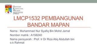 LMCP1532 PEMBANGUNAN
BANDAR MAPAN
Nama : Muhammad Nur Syafiq Bin Mohd Jamal
Nombor matrik : A158240
Nama pensyarah : Prof. Ir Dr Riza Atiq Abdullah bin
o.k Rahmat
 