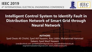 IEEC 2019
4th INTERNATIONAL ELECTRICAL ENGINEERING CONFERENCE
Intelligent Control System to Identify Fault in
Distribution Network of Smart Grid through
Neural Network
AUTHORS
Syed Owais Ali Chishti, Syed Atif Naseem, Riaz Uddin, Muhammad Hammad
Saleem, Syed Wasif Naseem
(soac@outlook.com, syedatifnaseem@gmail.com, riazuddin@neduet.edu.pk,
engr.hammadsaleem@gmail.com, wasif_25@hotmail.com)
 