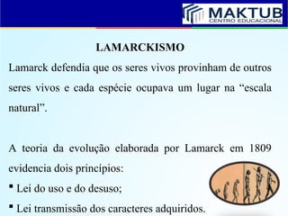 LAMARCKISMO
Lamarck defendia que os seres vivos provinham de outros
seres vivos e cada espécie ocupava um lugar na “escala
natural”.
A teoria da evolução elaborada por Lamarck em 1809
evidencia dois princípios:
 Lei do uso e do desuso;
 Lei transmissão dos caracteres adquiridos.
 