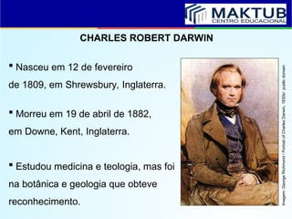 CHARLES ROBERT DARWIN
 Nasceu em 12 de fevereiro
de 1809, em Shrewsbury, Inglaterra.
 Morreu em 19 de abril de 1882,
em Downe, Kent, Inglaterra.
 Estudou medicina e teologia, mas foi
na botânica e geologia que obteve
reconhecimento.
Imagem:
George
Richmond
/
Portrait
of
Charles
Darwin,
1830s/
public
domain
 