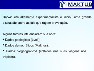 Darwin era altamente experimentalista e iniciou uma grande
discussão sobre as leis que regem a evolução.
Alguns fatores influenciaram sua obra:
 Dados geológicos (Lyell);
 Dados demográficos (Malthus);
 Dados biogeográficos (colhidos nas suas viagens aos
trópicos).
 