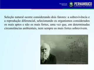 Seleção natural ocorre considerando dois fatores: a sobrevivência e
a reprodução diferencial, selecionando os organismos considerados
os mais aptos e não os mais fortes, uma vez que, em determinadas
circunstâncias ambientais, nem sempre os mais fortes sobrevivem.
 
