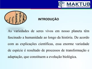 INTRODUÇÃO
As variedades de seres vivos em nosso planeta têm
fascinado a humanidade ao longo da história. De acordo
com as explicações científicas, essa enorme variedade
de espécie é resultado de processos de transformação e
adaptação, que constituem a evolução biológica.
 