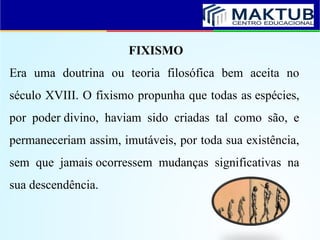 FIXISMO
Era uma doutrina ou teoria filosófica bem aceita no
século XVIII. O fixismo propunha que todas as espécies,
por poder divino, haviam sido criadas tal como são, e
permaneceriam assim, imutáveis, por toda sua existência,
sem que jamais ocorressem mudanças significativas na
sua descendência.
 