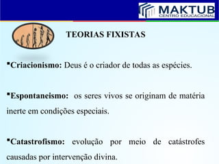 TEORIAS FIXISTAS
Criacionismo: Deus é o criador de todas as espécies.
Espontaneismo: os seres vivos se originam de matéria
inerte em condições especiais.
Catastrofismo: evolução por meio de catástrofes
causadas por intervenção divina.
 