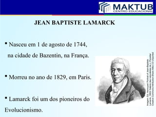 JEAN BAPTISTE LAMARCK
 Nasceu em 1 de agosto de 1744,
na cidade de Bazentin, na França.
 Morreu no ano de 1829, em Paris.
 Lamarck foi um dos pioneiros do
Evolucionismo.
Imagem:
Ed.
Hennuyer/
Portrait
of
Jean-Baptiste
Lamarck,
1893/
Galerie
des
naturalistes
de
J.
Pizzetta/
Creative
Commons
Attribution-Share
Alike
3.0
Unported
 