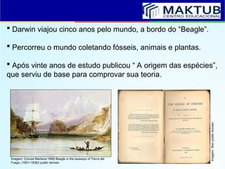  Darwin viajou cinco anos pelo mundo, a bordo do “Beagle”.
 Percorreu o mundo coletando fósseis, animais e plantas.
 Após vinte anos de estudo publicou “ A origem das espécies”,
que serviu de base para comprovar sua teoria.
Imagem: Conrad Martens/ HMS Beagle in the seaways of Tierra del
Fuego, (1831-1836)/ public domain
Imagem:
Stw/
public
domain
 