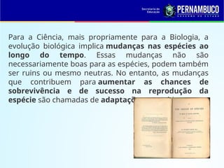 Para a Ciência, mais propriamente para a Biologia, a
evolução biológica implica mudanças nas espécies ao
longo do tempo. Essas mudanças não são
necessariamente boas para as espécies, podem também
ser ruins ou mesmo neutras. No entanto, as mudanças
que contribuem para aumentar as chances de
sobrevivência e de sucesso na reprodução da
espécie são chamadas de adaptações ao ambiente.
 