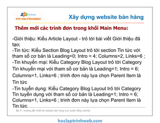 Xây dựng website bán hàng
Thêm mới các trình đơn trong khối Main Menu:
-Giới thiệu: Kiểu Article Layout - trỏ tới bài viết Giới thiệu đã
tạo;
-Tin tức: Kiểu Section Blog Layout trỏ tới section Tin tức với
tham số cơ bản là Leading=0; Intro = 4; Columns=2, Links=6 ;
-Tin khuyến mại: Kiểu Category Blog Layout trỏ tới Category
Tin khuyến mại với tham số cơ bản là Leading=1; Intro = 6;
Columns=1, Links=6 ; trình đơn này lựa chọn Parent Item là
Tin tức
-Tin tuyển dụng: Kiểu Category Blog Layout trỏ tới Category
Tin tuyển dụng với tham số cơ bản là Leading=1; Intro = 6;
Columns=1, Links=6 ; trình đơn này lựa chọn Parent Item là
Tin tức
Bài 9 - Hướng dẫn thiết kế website bán hàng trực tuyến bằng Joomla
-Giới thiệu: Kiểu Article Layout - trỏ tới bài viết Giới thiệu đã
tạo;
-Tin tức: Kiểu Section Blog Layout trỏ tới section Tin tức với
tham số cơ bản là Leading=0; Intro = 4; Columns=2, Links=6 ;
-Tin khuyến mại: Kiểu Category Blog Layout trỏ tới Category
Tin khuyến mại với tham số cơ bản là Leading=1; Intro = 6;
Columns=1, Links=6 ; trình đơn này lựa chọn Parent Item là
Tin tức
-Tin tuyển dụng: Kiểu Category Blog Layout trỏ tới Category
Tin tuyển dụng với tham số cơ bản là Leading=1; Intro = 6;
Columns=1, Links=6 ; trình đơn này lựa chọn Parent Item là
Tin tức
 
