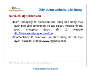 Xây dựng website bán hàng
Tải và cài đặt extension
-Joom Shopping: là extension làm trang bán hàng trực
tuyến bao gồm component và các plugin, module hỗ trợ.
Joom shopping được tải từ website
http://www.webdesigner-profi.de
-Aicontactsafe: là extension tạo chức năng liên hệ trực
tuyến, được tải từ http://www.algisinfo.com
Bài 9 - Hướng dẫn thiết kế website bán hàng trực tuyến bằng Joomla
-Joom Shopping: là extension làm trang bán hàng trực
tuyến bao gồm component và các plugin, module hỗ trợ.
Joom shopping được tải từ website
http://www.webdesigner-profi.de
-Aicontactsafe: là extension tạo chức năng liên hệ trực
tuyến, được tải từ http://www.algisinfo.com
 