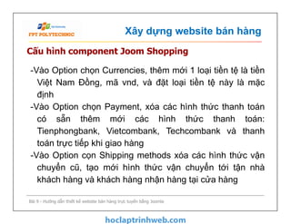 Xây dựng website bán hàng
Cấu hình component Joom Shopping
-Vào Option chọn Currencies, thêm mới 1 loại tiền tệ là tiền
Việt Nam Đồng, mã vnd, và đặt loại tiền tệ này là mặc
định
-Vào Option chọn Payment, xóa các hình thức thanh toán
có sẵn thêm mới các hình thức thanh toán:
Tienphongbank, Vietcombank, Techcombank và thanh
toán trực tiếp khi giao hàng
-Vào Option cọn Shipping methods xóa các hình thức vận
chuyển cũ, tạo mới hình thức vận chuyển tới tận nhà
khách hàng và khách hàng nhận hàng tại cửa hàng
Bài 9 - Hướng dẫn thiết kế website bán hàng trực tuyến bằng Joomla
-Vào Option chọn Currencies, thêm mới 1 loại tiền tệ là tiền
Việt Nam Đồng, mã vnd, và đặt loại tiền tệ này là mặc
định
-Vào Option chọn Payment, xóa các hình thức thanh toán
có sẵn thêm mới các hình thức thanh toán:
Tienphongbank, Vietcombank, Techcombank và thanh
toán trực tiếp khi giao hàng
-Vào Option cọn Shipping methods xóa các hình thức vận
chuyển cũ, tạo mới hình thức vận chuyển tới tận nhà
khách hàng và khách hàng nhận hàng tại cửa hàng
 