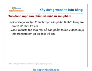Xây dựng website bán hàng
Tạo danh mục sản phẩm và một số sản phẩm
-Vào categories tạo 2 danh mục sản phẩm là thời trang trẻ
em và đồ chơi trẻ em
-Vào Products tạo mới một số sản phẩm thuộc 2 danh mục
thời trang trẻ em và đồ chơi trẻ em
Bài 9 - Hướng dẫn thiết kế website bán hàng trực tuyến bằng Joomla
-Vào categories tạo 2 danh mục sản phẩm là thời trang trẻ
em và đồ chơi trẻ em
-Vào Products tạo mới một số sản phẩm thuộc 2 danh mục
thời trang trẻ em và đồ chơi trẻ em
 