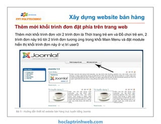 Xây dựng website bán hàng
Thêm mới khối trình đơn đặt phía trên trang web
Thêm mới khối trình đơn với 2 trình đơn là Thời trang trẻ em và Đồ chơi trẻ em, 2
trình đơn này trỏ tới 2 trình đơn tương ứng trong khối Main Menu và đặt module
hiển thị khối trình đơn này ở vị trí user3
Bài 9 - Hướng dẫn thiết kế website bán hàng trực tuyến bằng Joomla
 
