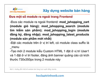 Xây dựng website bán hàng
Đưa một số module ra ngoài trang Frontend
-Đưa các module ra ngoài frontend: mod_jshopping_cart
(module giỏ hàng); mod_jshopping_search (module
tìm kiểm sản phẩm); mod_jshopping_login (module
đăng ký, đăng nhập); mod_jshopping_latest_products
(module sản phẩm mới nhất)
-Đặt các module trên ở vị trí left, có module class suffix là
_menu
-Tạo mới 2 module kiểu Custom HTML 1 đặt ở vị trí User1
và 1 đặt ở ví trí footer, đăng ảnh banner quảng cáo có kích
thước 730x350px trong 2 module này
Bài 9 - Hướng dẫn thiết kế website bán hàng trực tuyến bằng Joomla
-Đưa các module ra ngoài frontend: mod_jshopping_cart
(module giỏ hàng); mod_jshopping_search (module
tìm kiểm sản phẩm); mod_jshopping_login (module
đăng ký, đăng nhập); mod_jshopping_latest_products
(module sản phẩm mới nhất)
-Đặt các module trên ở vị trí left, có module class suffix là
_menu
-Tạo mới 2 module kiểu Custom HTML 1 đặt ở vị trí User1
và 1 đặt ở ví trí footer, đăng ảnh banner quảng cáo có kích
thước 730x350px trong 2 module này
 
