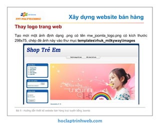 Xây dựng website bán hàng
Thay logo trang web
Tạo mới một ảnh định dạng .png có tên mw_joomla_logo.png có kích thước
298x75, chép đè ảnh này vào thư mục templatesrhuk_milkywayimages
Bài 9 - Hướng dẫn thiết kế website bán hàng trực tuyến bằng Joomla
 