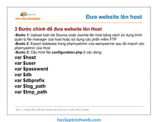 Đưa website lên host
3 Bước chính để đưa website lên Host
-Bước 1: Upload toàn bộ Source code Joomla lên host bằng cách sử dụng trình
quản lý file manager của host hoặc sử dụng các phần mềm FTP
-Bước 2: Export database trong phpmyadmin của wampserver sau đó import vào
phpmyadmin của Host
-Bước 3: Cấu hình file configuration.php ở các dòng:
var $host
var $user
var $password
var $db
var $dbprefix
var $log_path
var $tmp_path
Bài 9 - Hướng dẫn thiết kế website bán hàng trực tuyến bằng Joomla
-Bước 1: Upload toàn bộ Source code Joomla lên host bằng cách sử dụng trình
quản lý file manager của host hoặc sử dụng các phần mềm FTP
-Bước 2: Export database trong phpmyadmin của wampserver sau đó import vào
phpmyadmin của Host
-Bước 3: Cấu hình file configuration.php ở các dòng:
var $host
var $user
var $password
var $db
var $dbprefix
var $log_path
var $tmp_path
 