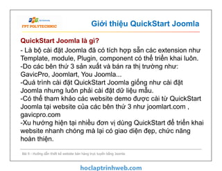 Giới thiệu QuickStart Joomla
QuickStart Joomla là gì?
- Là bộ cài đặt Joomla đã có tích hợp sẵn các extension như
Template, module, Plugin, component có thể triển khai luôn.
-Do các bên thứ 3 sản xuất và bán ra thị trường như:
GavicPro, Joomlart, You Joomla...
-Quá trình cài đặt QuickStart Joomla giống như cài đặt
Joomla nhưng luôn phải cài đặt dữ liệu mẫu.
-Có thể tham khảo các website demo được cài từ QuickStart
Joomla tại website của các bên thứ 3 như joomlart.com ,
gavicpro.com
-Xu hướng hiện tại nhiều đơn vị dùng QuickStart để triển khai
website nhanh chóng mà lại có giao diện đẹp, chức năng
hoàn thiện.
Bài 9 - Hướng dẫn thiết kế website bán hàng trực tuyến bằng Joomla
- Là bộ cài đặt Joomla đã có tích hợp sẵn các extension như
Template, module, Plugin, component có thể triển khai luôn.
-Do các bên thứ 3 sản xuất và bán ra thị trường như:
GavicPro, Joomlart, You Joomla...
-Quá trình cài đặt QuickStart Joomla giống như cài đặt
Joomla nhưng luôn phải cài đặt dữ liệu mẫu.
-Có thể tham khảo các website demo được cài từ QuickStart
Joomla tại website của các bên thứ 3 như joomlart.com ,
gavicpro.com
-Xu hướng hiện tại nhiều đơn vị dùng QuickStart để triển khai
website nhanh chóng mà lại có giao diện đẹp, chức năng
hoàn thiện.
 