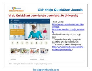 Giới thiệu QuickStart Joomla
Ví dụ QuickStart Joomla của Joomlart: JA University
-Xem Demo:
http://www.joomlart.com/demo/#jo
omla25-
templates.joomlart.com/ja_universi
ty
-Bộ Quickstart này có tích hợp
sẵn:
•Template được xây dựng trên
nền tảng JAT3 2 Framework
•7 extension: (xem thông tin tại:
http://www.joomlart.com/joomla/te
mplates/ja-university )
Bài 9 - Hướng dẫn thiết kế website bán hàng trực tuyến bằng Joomla
-Xem Demo:
http://www.joomlart.com/demo/#jo
omla25-
templates.joomlart.com/ja_universi
ty
-Bộ Quickstart này có tích hợp
sẵn:
•Template được xây dựng trên
nền tảng JAT3 2 Framework
•7 extension: (xem thông tin tại:
http://www.joomlart.com/joomla/te
mplates/ja-university )
 