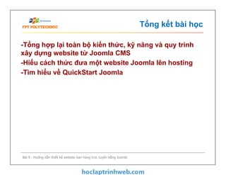 Tổng kết bài học
-Tổng hợp lại toàn bộ kiến thức, kỹ năng và quy trình
xây dựng website từ Joomla CMS
-Hiểu cách thức đưa một website Joomla lên hosting
-Tìm hiểu về QuickStart Joomla
Bài 9 - Hướng dẫn thiết kế website bán hàng trực tuyến bằng Joomla
 