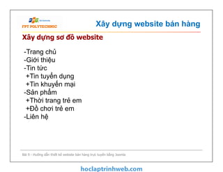 Xây dựng website bán hàng
Xây dựng sơ đồ website
-Trang chủ
-Giới thiệu
-Tin tức
+Tin tuyển dụng
+Tin khuyến mại
-Sản phẩm
+Thời trang trẻ em
+Đồ chơi trẻ em
-Liên hệ
Bài 9 - Hướng dẫn thiết kế website bán hàng trực tuyến bằng Joomla
-Trang chủ
-Giới thiệu
-Tin tức
+Tin tuyển dụng
+Tin khuyến mại
-Sản phẩm
+Thời trang trẻ em
+Đồ chơi trẻ em
-Liên hệ
 