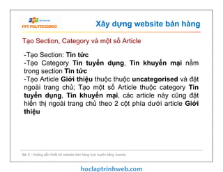 Xây dựng website bán hàng
Tạo Section, Category và một số Article
-Tạo Section: Tin tức
-Tạo Category Tin tuyển dụng, Tin khuyến mại nằm
trong section Tin tức
-Tạo Article Giới thiệu thuộc thuộc uncategorised và đặt
ngoài trang chủ; Tạo một số Article thuộc category Tin
tuyển dụng, Tin khuyến mại, các article này cũng đặt
hiển thị ngoài trang chủ theo 2 cột phía dưới article Giới
thiệu
Bài 9 - Hướng dẫn thiết kế website bán hàng trực tuyến bằng Joomla
-Tạo Section: Tin tức
-Tạo Category Tin tuyển dụng, Tin khuyến mại nằm
trong section Tin tức
-Tạo Article Giới thiệu thuộc thuộc uncategorised và đặt
ngoài trang chủ; Tạo một số Article thuộc category Tin
tuyển dụng, Tin khuyến mại, các article này cũng đặt
hiển thị ngoài trang chủ theo 2 cột phía dưới article Giới
thiệu
 
