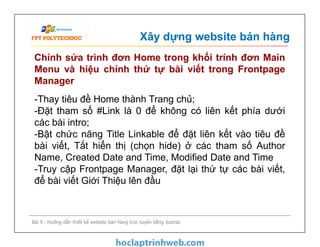 Xây dựng website bán hàng
Chỉnh sửa trình đơn Home trong khối trính đơn Main
Menu và hiệu chỉnh thứ tự bài viết trong Frontpage
Manager
-Thay tiêu đề Home thành Trang chủ;
-Đặt tham số #Link là 0 để không có liên kết phía dưới
các bài intro;
-Bật chức năng Title Linkable để đặt liên kết vào tiêu đề
bài viết, Tắt hiển thị (chọn hide) ở các tham số Author
Name, Created Date and Time, Modified Date and Time
-Truy cập Frontpage Manager, đặt lại thứ tự các bài viết,
để bài viết Giới Thiệu lên đầu
Bài 9 - Hướng dẫn thiết kế website bán hàng trực tuyến bằng Joomla
-Thay tiêu đề Home thành Trang chủ;
-Đặt tham số #Link là 0 để không có liên kết phía dưới
các bài intro;
-Bật chức năng Title Linkable để đặt liên kết vào tiêu đề
bài viết, Tắt hiển thị (chọn hide) ở các tham số Author
Name, Created Date and Time, Modified Date and Time
-Truy cập Frontpage Manager, đặt lại thứ tự các bài viết,
để bài viết Giới Thiệu lên đầu
 